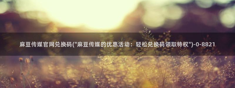 麻豆传媒 官网 成人：麻豆传媒官网兑换码(\