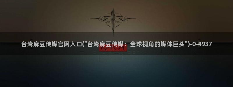 麻豆传媒官网a：台湾麻豆传媒官网入口(\